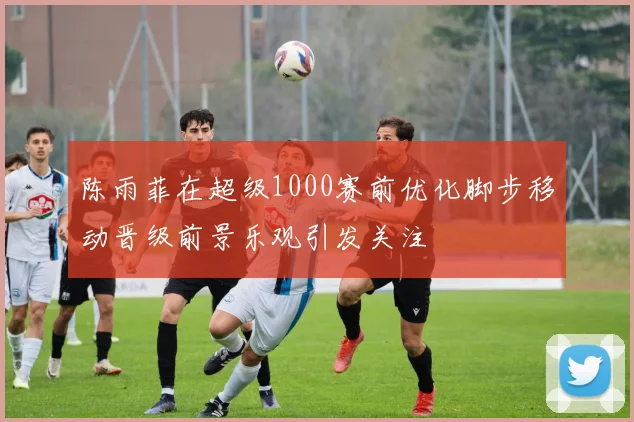 陈雨菲在超级1000赛前优化脚步移动晋级前景乐观引发关注