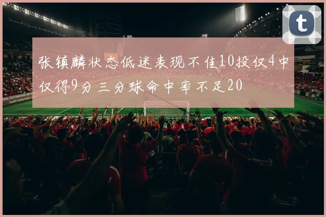 张镇麟状态低迷表现不佳10投仅4中仅得9分三分球命中率不足20
