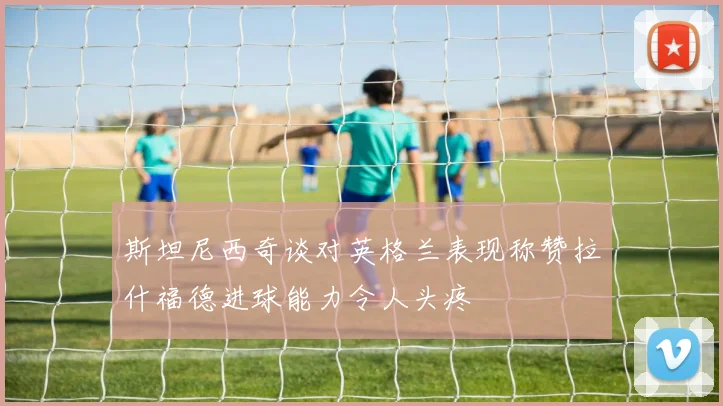 斯坦尼西奇谈对英格兰表现称赞拉什福德进球能力令人头疼
