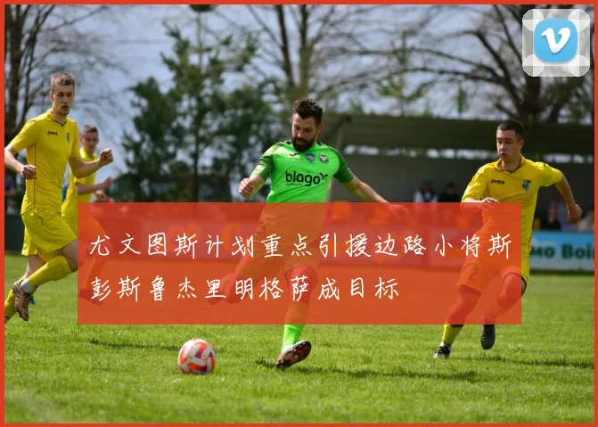 尤文图斯计划重点引援边路小将斯彭斯鲁杰里明格萨成目标