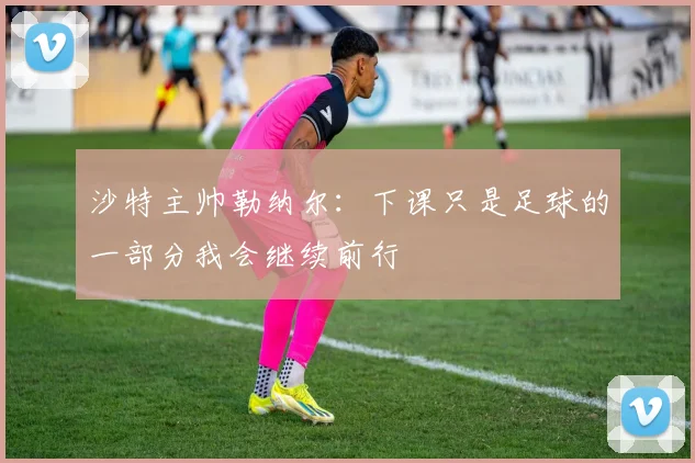沙特主帅勒纳尔：下课只是足球的一部分我会继续前行