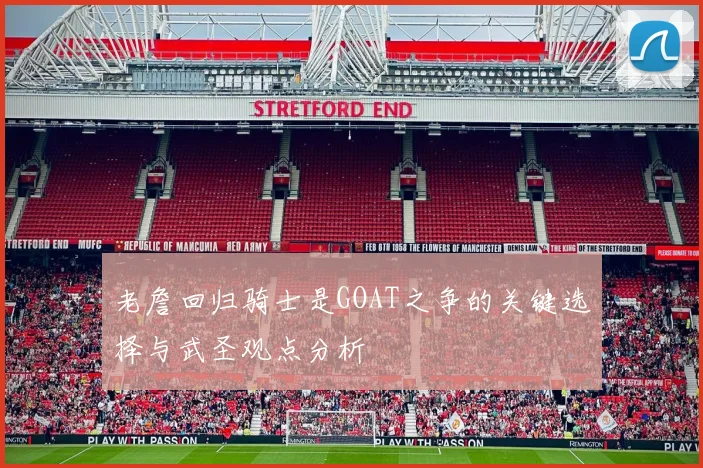 老詹回归骑士是GOAT之争的关键选择与武圣观点分析
