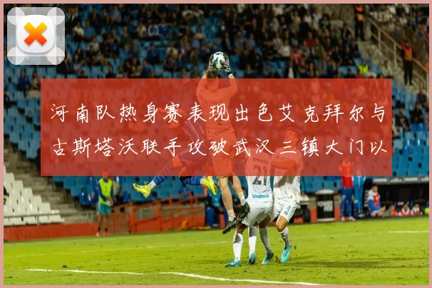河南队热身赛表现出色艾克拜尔与古斯塔沃联手攻破武汉三镇大门以2-0获胜