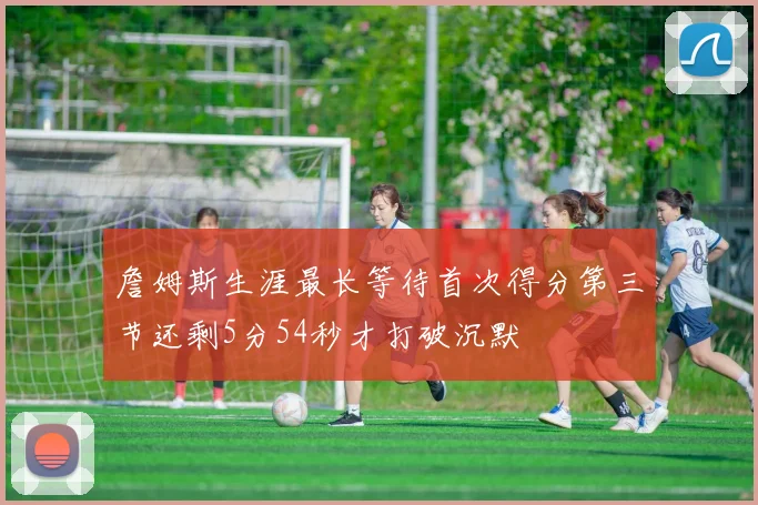 詹姆斯生涯最长等待首次得分第三节还剩5分54秒才打破沉默