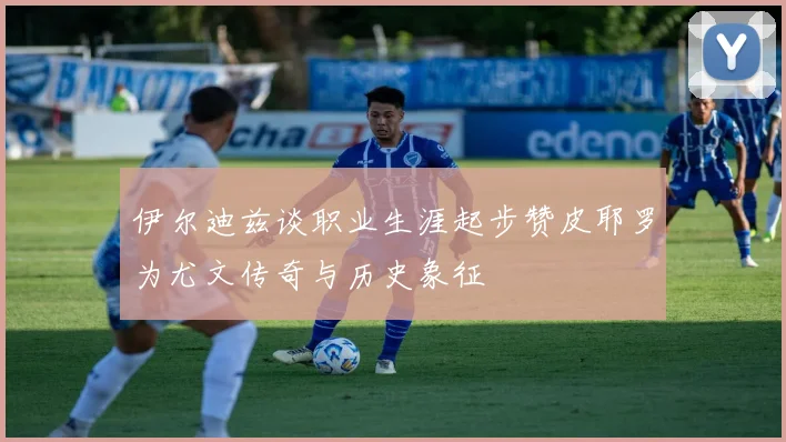 伊尔迪兹谈职业生涯起步赞皮耶罗为尤文传奇与历史象征