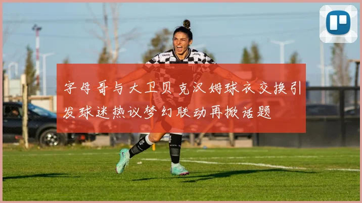 字母哥与大卫贝克汉姆球衣交换引发球迷热议梦幻联动再掀话题