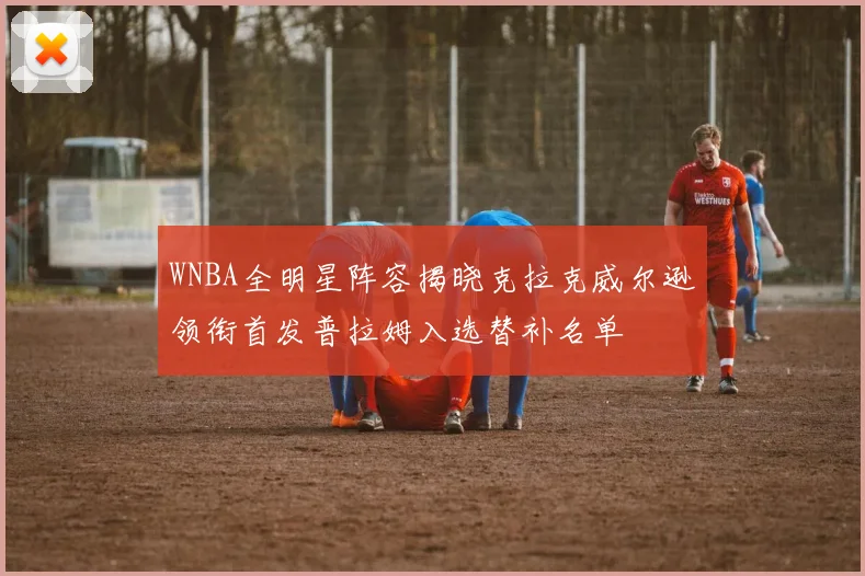 WNBA全明星阵容揭晓克拉克威尔逊领衔首发普拉姆入选替补名单