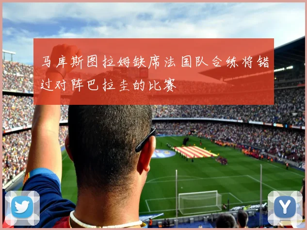 马库斯图拉姆缺席法国队合练将错过对阵巴拉圭的比赛