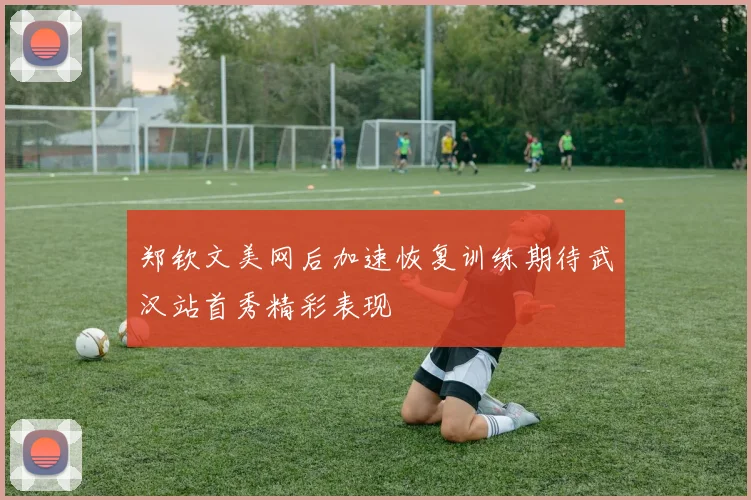 郑钦文美网后加速恢复训练期待武汉站首秀精彩表现