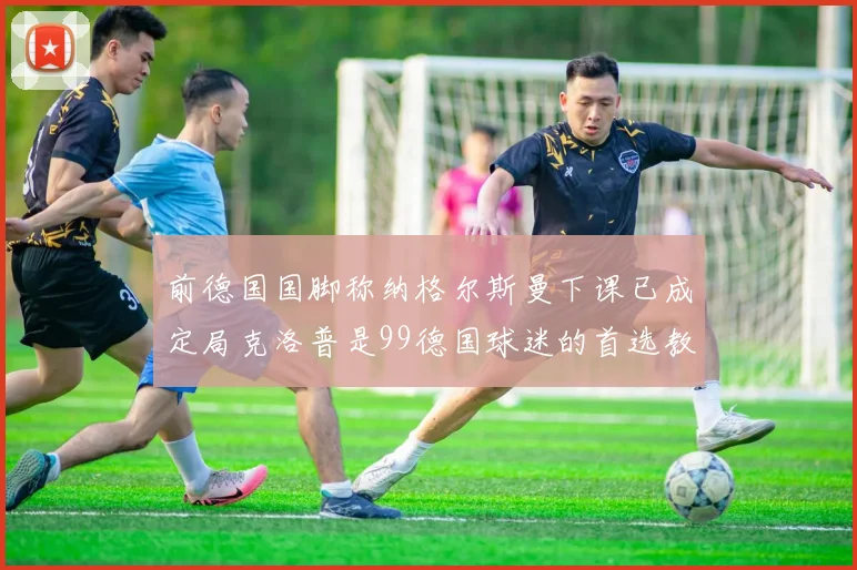 前德国国脚称纳格尔斯曼下课已成定局克洛普是99德国球迷的首选教练