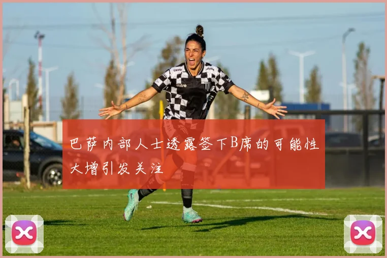 巴萨内部人士透露签下B席的可能性大增引发关注