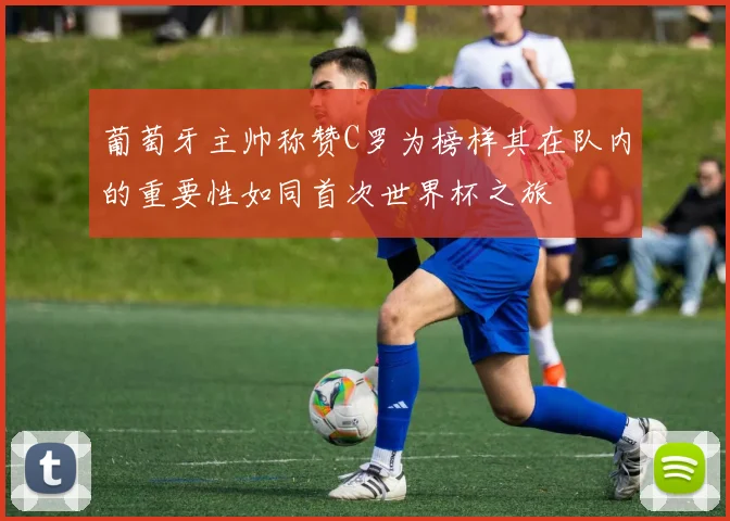 葡萄牙主帅称赞C罗为榜样其在队内的重要性如同首次世界杯之旅