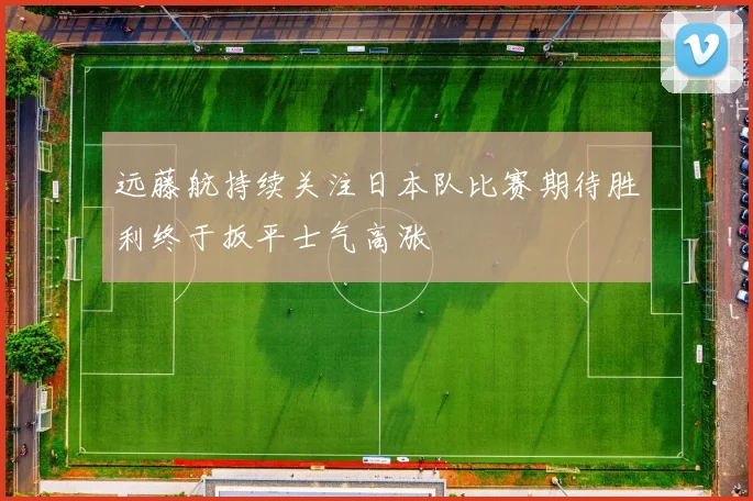 远藤航持续关注日本队比赛期待胜利终于扳平士气高涨
