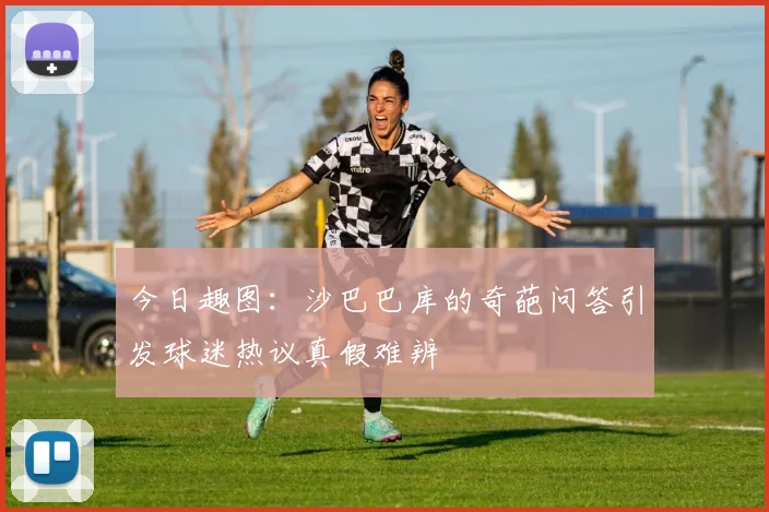 今日趣图：沙巴巴库的奇葩问答引发球迷热议真假难辨