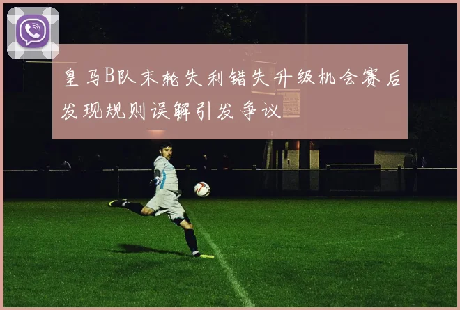 皇马B队末轮失利错失升级机会赛后发现规则误解引发争议