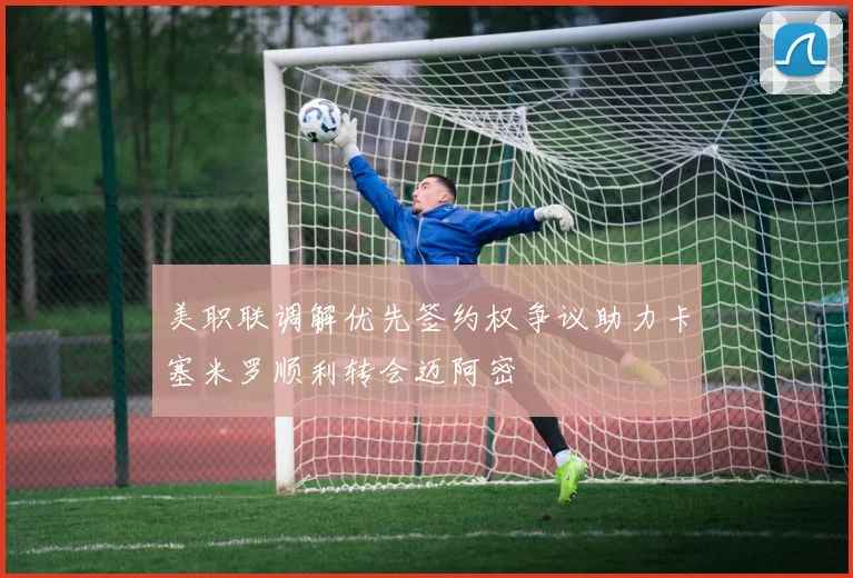 美职联调解优先签约权争议助力卡塞米罗顺利转会迈阿密