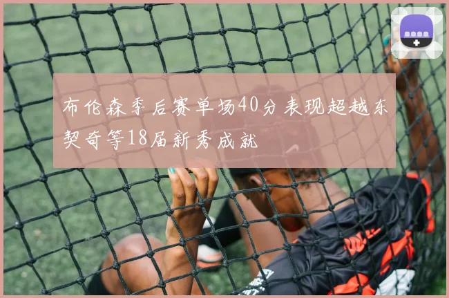 布伦森季后赛单场40分表现超越东契奇等18届新秀成就