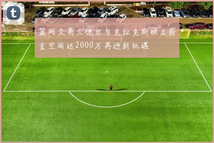 篮网交易兰德尔与克拉克斯顿后薪金空间达2000万再迎新机遇