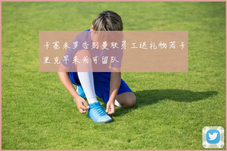卡塞米罗告别曼联员工送礼物若卡里克早来或可留队
