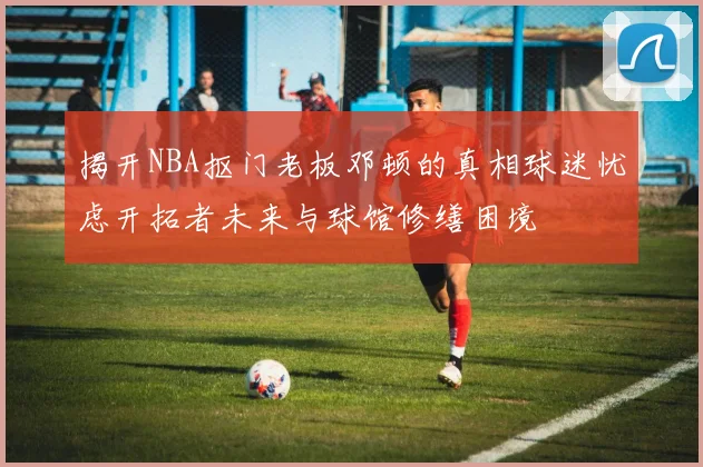 揭开NBA抠门老板邓顿的真相球迷忧虑开拓者未来与球馆修缮困境